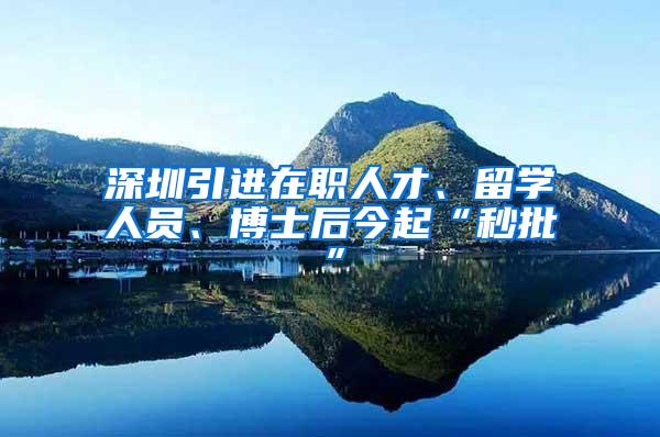 深圳引进在职人才、留学人员、博士后今起“秒批”