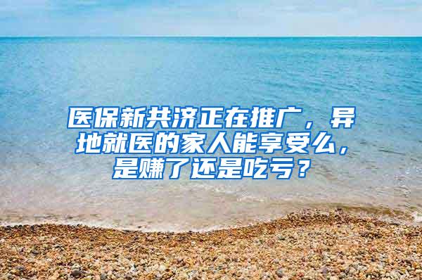 医保新共济正在推广，异地就医的家人能享受么，是赚了还是吃亏？