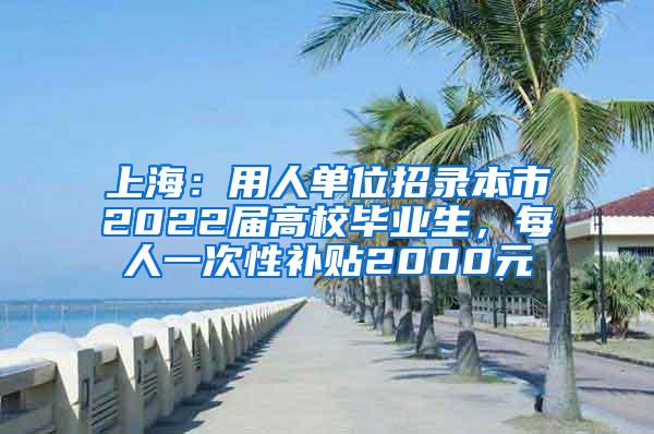 上海：用人单位招录本市2022届高校毕业生，每人一次性补贴2000元