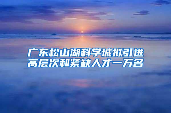 广东松山湖科学城拟引进高层次和紧缺人才一万名