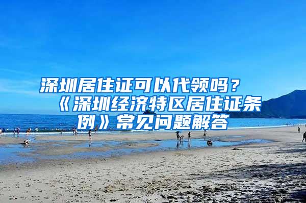 深圳居住证可以代领吗？《深圳经济特区居住证条例》常见问题解答