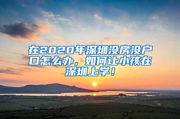 在2020年深圳没房没户口怎么办，如何让小孩在深圳上学！