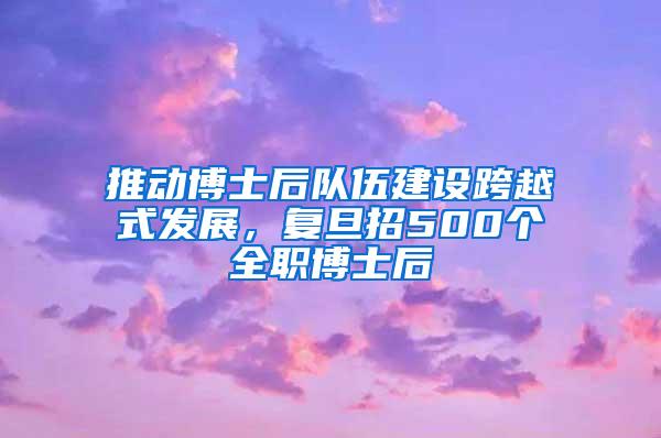 推动博士后队伍建设跨越式发展，复旦招500个全职博士后