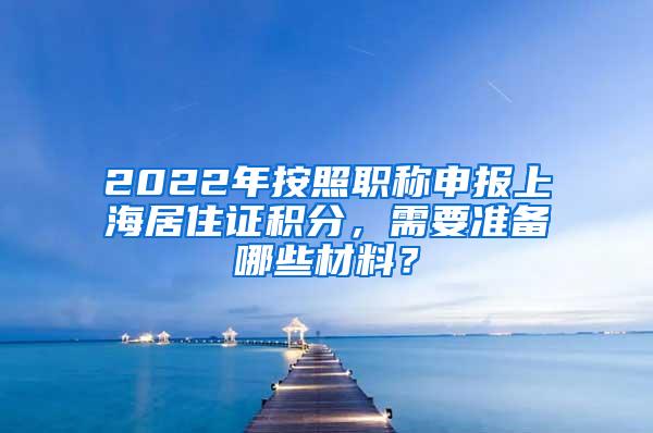 2022年按照职称申报上海居住证积分，需要准备哪些材料？