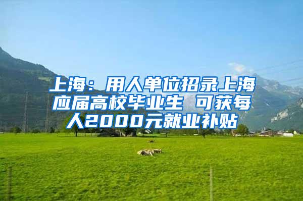 上海：用人单位招录上海应届高校毕业生 可获每人2000元就业补贴