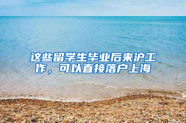 这些留学生毕业后来沪工作，可以直接落户上海