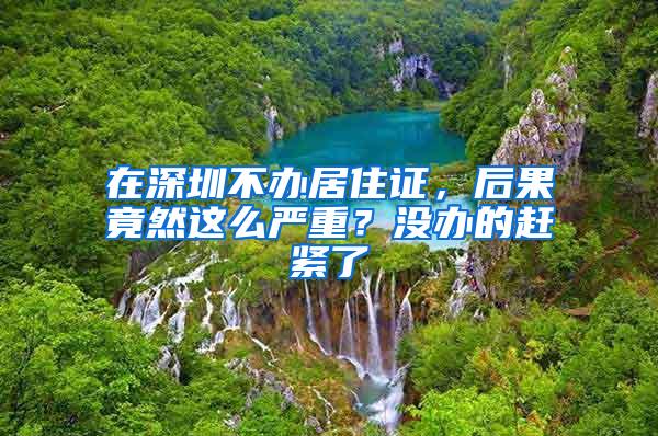 在深圳不办居住证，后果竟然这么严重？没办的赶紧了