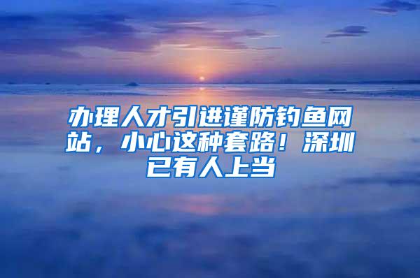 办理人才引进谨防钓鱼网站，小心这种套路！深圳已有人上当