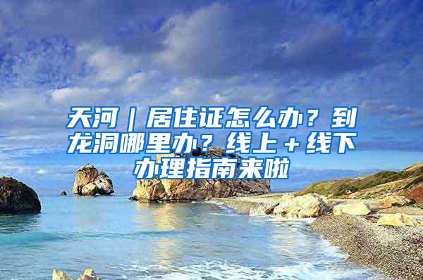 天河｜居住证怎么办？到龙洞哪里办？线上＋线下办理指南来啦