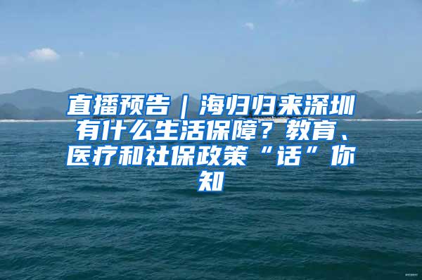 直播预告｜海归归来深圳有什么生活保障？教育、医疗和社保政策“话”你知