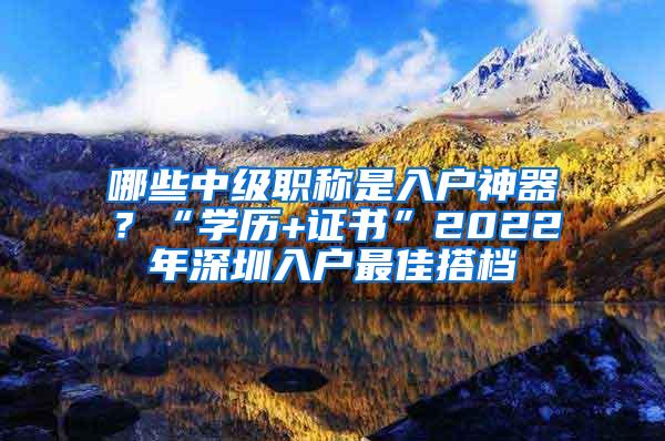 哪些中级职称是入户神器？“学历+证书”2022年深圳入户最佳搭档