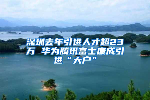 深圳去年引进人才超23万 华为腾讯富士康成引进“大户”