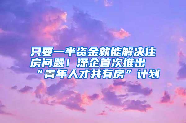 只要一半资金就能解决住房问题！深企首次推出“青年人才共有房”计划