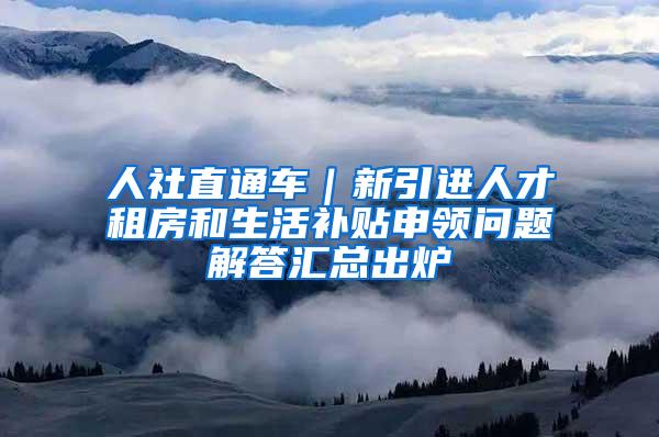 人社直通车｜新引进人才租房和生活补贴申领问题解答汇总出炉