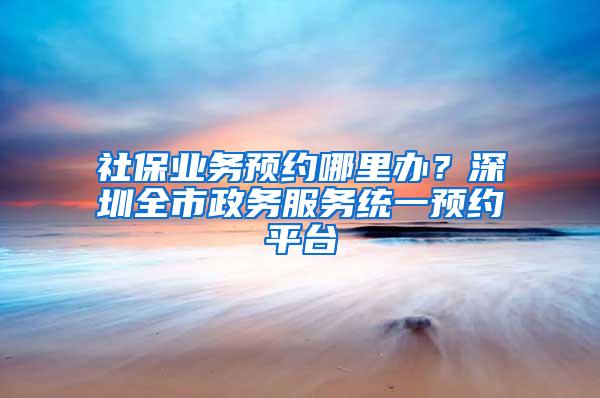 社保业务预约哪里办？深圳全市政务服务统一预约平台