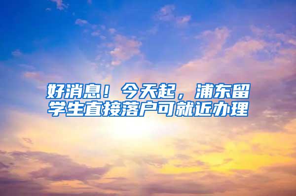 好消息！今天起，浦东留学生直接落户可就近办理