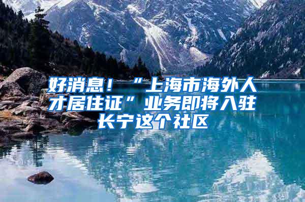 好消息！“上海市海外人才居住证”业务即将入驻长宁这个社区