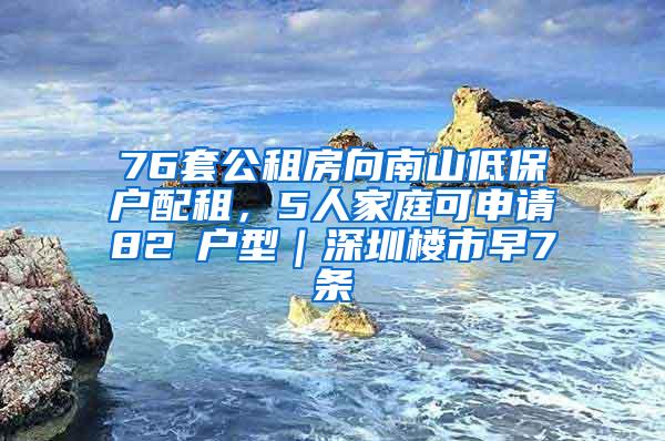 76套公租房向南山低保户配租，5人家庭可申请82㎡户型｜深圳楼市早7条