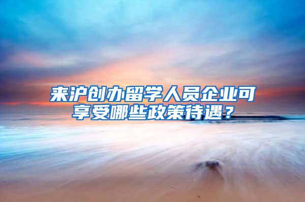 来沪创办留学人员企业可享受哪些政策待遇？