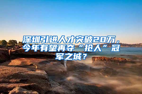 深圳引进人才突破20万，今年有望再夺“抢人”冠军之城？