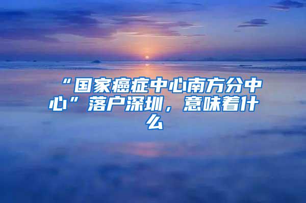 “国家癌症中心南方分中心”落户深圳，意味着什么