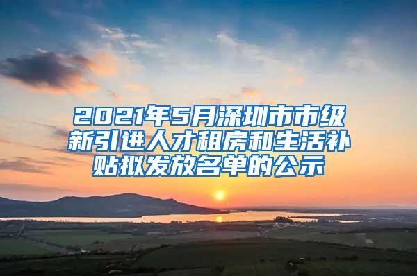 2021年5月深圳市市级新引进人才租房和生活补贴拟发放名单的公示