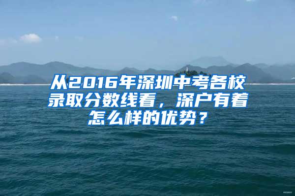 从2016年深圳中考各校录取分数线看，深户有着怎么样的优势？