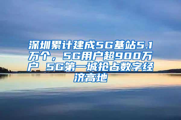 深圳累计建成5G基站5.1万个，5G用户超900万户 5G第一城抢占数字经济高地