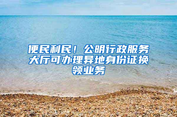 便民利民！公明行政服务大厅可办理异地身份证换领业务