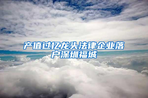 产值过亿龙头法律企业落户深圳福城