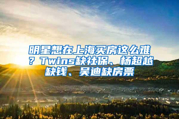 明星想在上海买房这么难？Twins缺社保、杨超越缺钱、吴迪缺房票