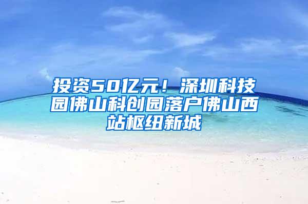 投资50亿元！深圳科技园佛山科创园落户佛山西站枢纽新城