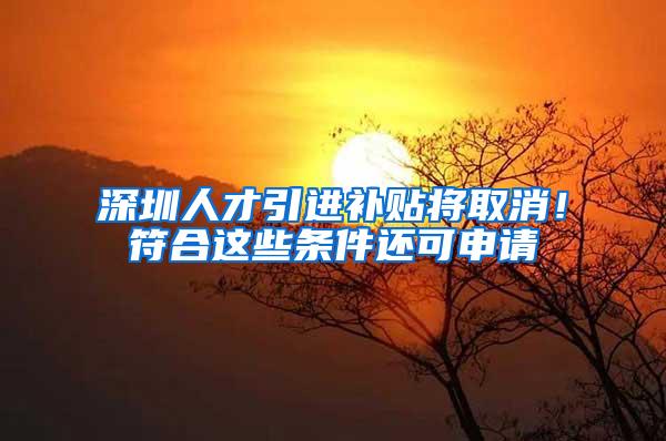 深圳人才引进补贴将取消！符合这些条件还可申请