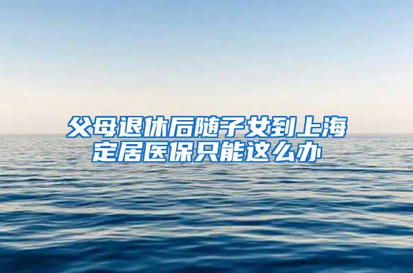 父母退休后随子女到上海定居医保只能这么办