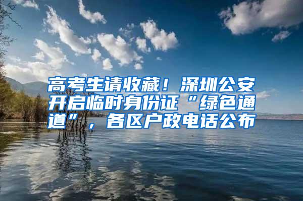 高考生请收藏！深圳公安开启临时身份证“绿色通道”，各区户政电话公布