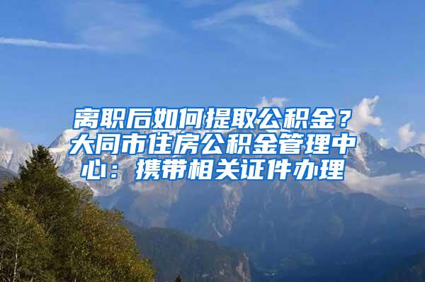 离职后如何提取公积金？大同市住房公积金管理中心：携带相关证件办理