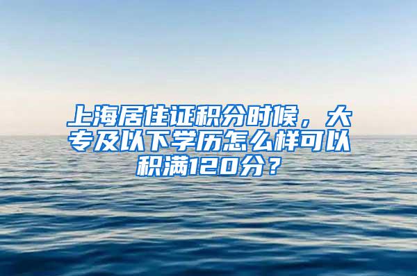 上海居住证积分时候，大专及以下学历怎么样可以积满120分？