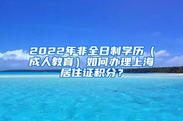 2022年非全日制学历（成人教育）如何办理上海居住证积分？