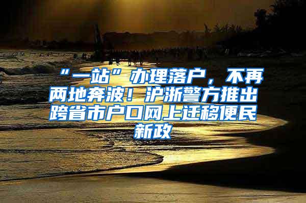 “一站”办理落户，不再两地奔波！沪浙警方推出跨省市户口网上迁移便民新政