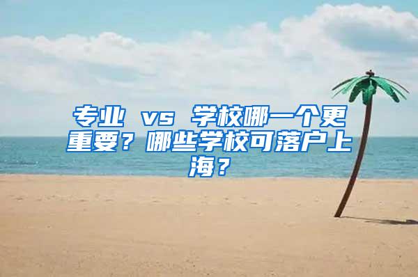 专业 vs 学校哪一个更重要？哪些学校可落户上海？