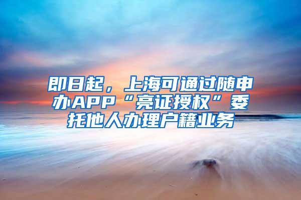 即日起，上海可通过随申办APP“亮证授权”委托他人办理户籍业务