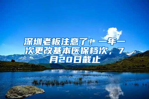 深圳老板注意了！一年一次更改基本医保档次，7月20日截止