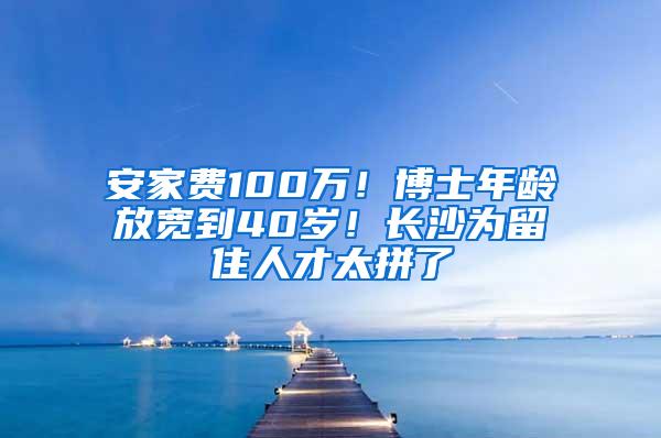 安家费100万！博士年龄放宽到40岁！长沙为留住人才太拼了