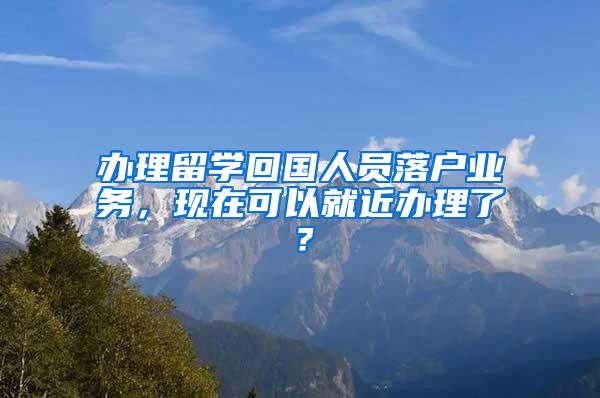 办理留学回国人员落户业务，现在可以就近办理了？