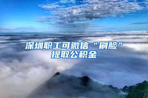 深圳职工可微信“刷脸”提取公积金