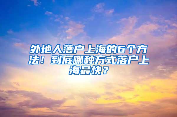 外地人落户上海的6个方法！到底哪种方式落户上海最快？