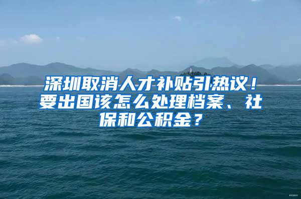 深圳取消人才补贴引热议！要出国该怎么处理档案、社保和公积金？