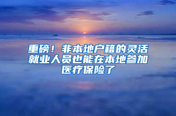 重磅！非本地户籍的灵活就业人员也能在本地参加医疗保险了