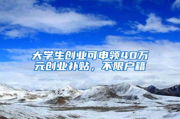 大学生创业可申领40万元创业补贴，不限户籍