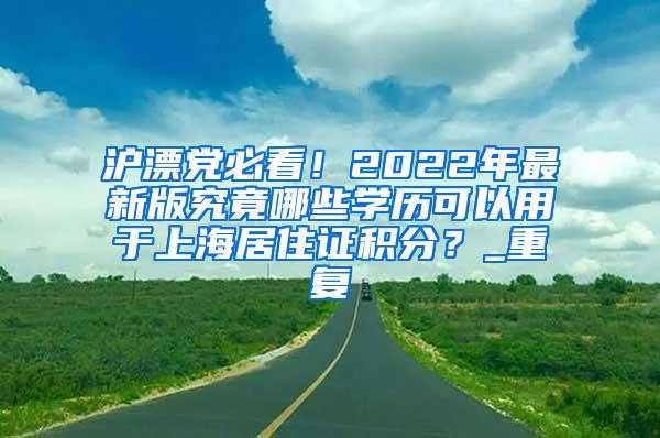 沪漂党必看！2022年最新版究竟哪些学历可以用于上海居住证积分？_重复